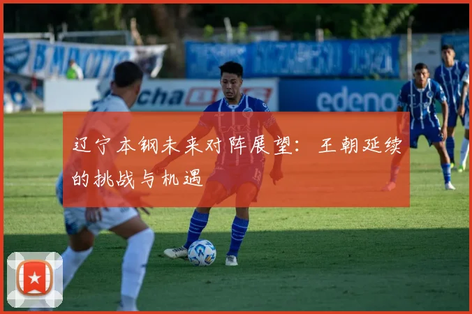 辽宁本钢未来对阵展望：王朝延续的挑战与机遇