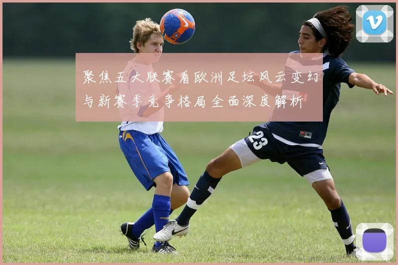 聚焦五大联赛看欧洲足坛风云变幻与新赛季竞争格局全面深度解析