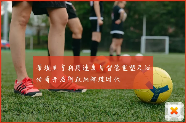 蒂埃里亨利用速度与智慧重塑足坛传奇开启阿森纳辉煌时代