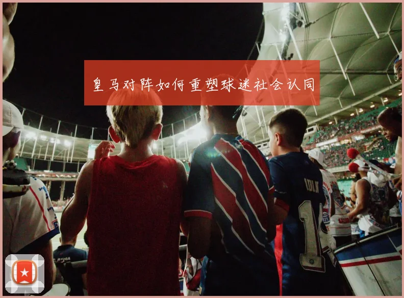 皇马对阵如何重塑球迷社会认同