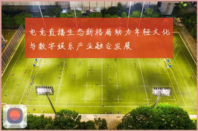 电竞直播生态新格局助力年轻文化与数字娱乐产业融合发展