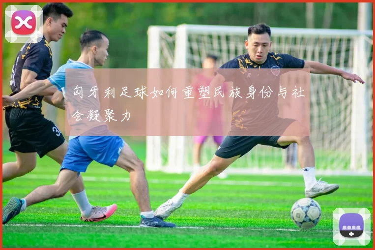 匈牙利足球如何重塑民族身份与社会凝聚力