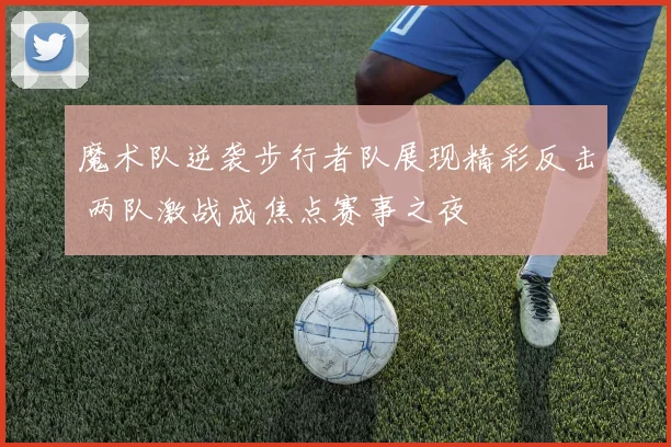 魔术队逆袭步行者队展现精彩反击 两队激战成焦点赛事之夜