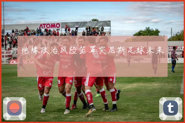 地缘政治风险笼罩突尼斯足球未来